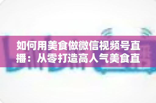 如何用美食做微信视频号直播：从零打造高人气美食直播间的完整实战指南