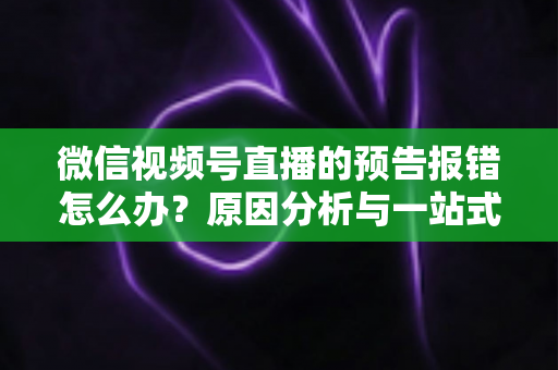 微信视频号直播的预告报错怎么办?原因分析与一站式解决方案指南 微信视频号直播的预告报错怎么办?原因分析与一站式解决方案指南