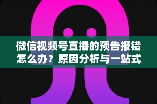 微信视频号直播的预告报错怎么办?原因分析与一站式解决方案指南 微信视频号直播的预告报错怎么办?原因分析与一站式解决方案指南