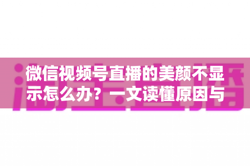 微信视频号直播的美颜不显示怎么办？一文读懂原因与实用解决技巧