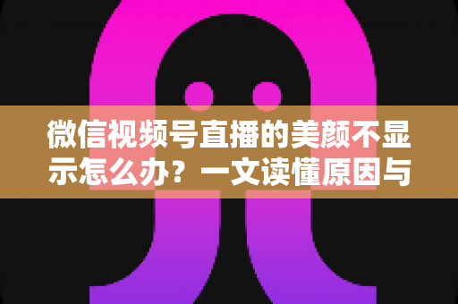 微信视频号直播的美颜不显示怎么办？一文读懂原因与实用解决技巧