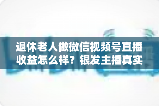 退休老人做微信视频号直播收益怎么样？银发主播真实收入与变现全攻略