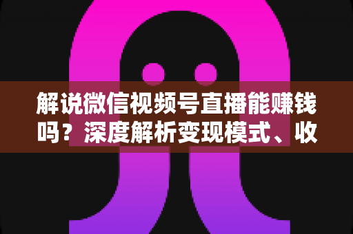 解说微信视频号直播能赚钱吗？深度解析变现模式、收入水平与起号攻略