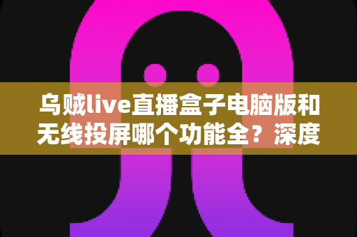乌贼live直播盒子电脑版和无线投屏哪个功能全？深度功能对比解析帮你选对直播工具