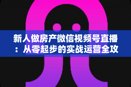 新人做房产微信视频号直播:从零起步的实战运营全攻略 新人做房产微信视频号直播:从零起步的实战运营全攻略