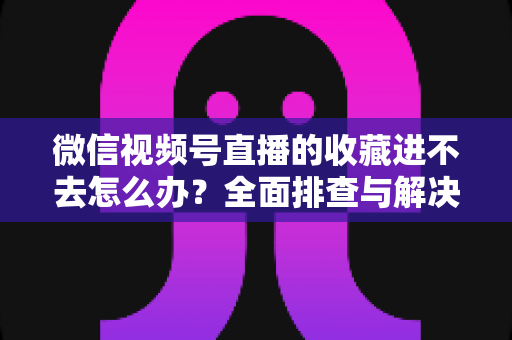 微信视频号直播的收藏进不去怎么办？全面排查与解决指南助您快速恢复使用
