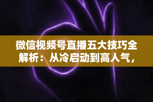 微信视频号直播五大技巧全解析:从冷启动到高人气,新手也能掌握的流量与转化实战指南 微信视频号直播五大技巧全解析:从冷启动到高人气,新手也能掌握的流量与转化实战指南