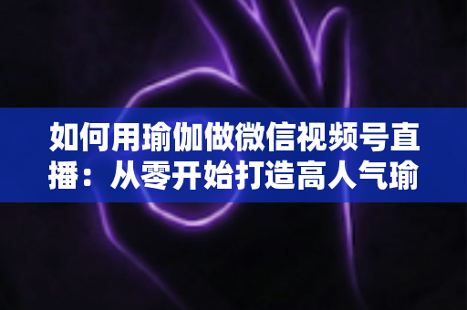 如何用瑜伽做微信视频号直播:从零开始打造高人气瑜伽直播间的完整指南 如何用瑜伽做微信视频号直播:从零开始打造高人气瑜伽直播间的完整指南