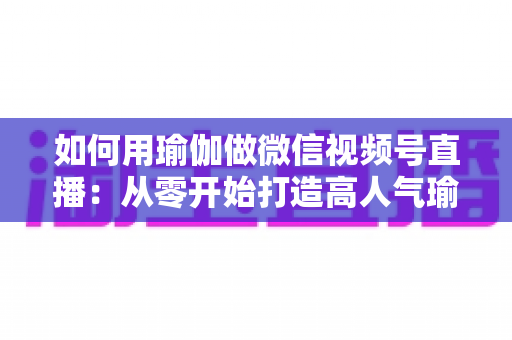 如何用瑜伽做微信视频号直播:从零开始打造高人气瑜伽直播间的完整指南 如何用瑜伽做微信视频号直播:从零开始打造高人气瑜伽直播间的完整指南
