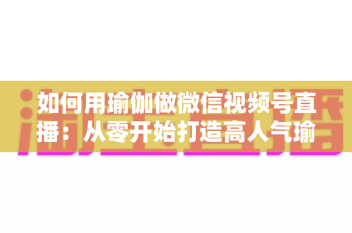 如何用瑜伽做微信视频号直播：从零开始打造高人气瑜伽直播间的完整指南