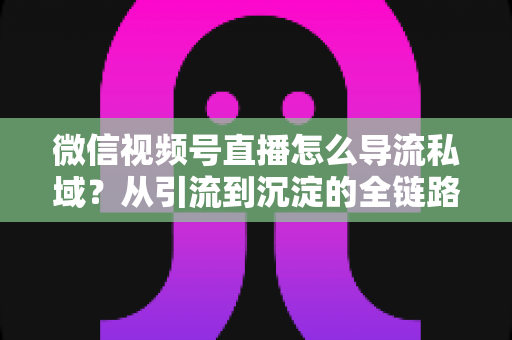 微信视频号直播怎么导流私域?从引流到沉淀的全链路实战指南 微信视频号直播怎么导流私域?从引流到沉淀的全链路实战指南