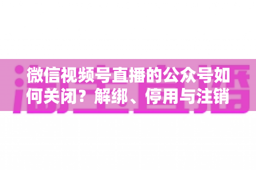 微信视频号直播的公众号如何关闭？解绑、停用与注销全流程一站式指南