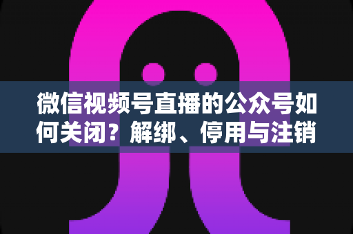微信视频号直播的公众号如何关闭？解绑、停用与注销全流程一站式指南