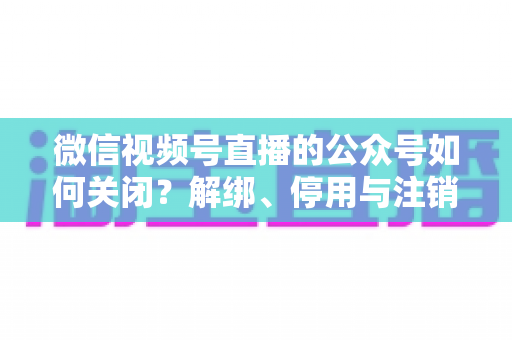 微信视频号直播的公众号如何关闭？解绑、停用与注销全流程一站式指南