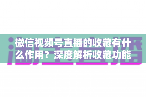 微信视频号直播的收藏有什么作用?深度解析收藏功能的价值与使用指南 微信视频号直播的收藏有什么作用?深度解析收藏功能的价值与使用指南