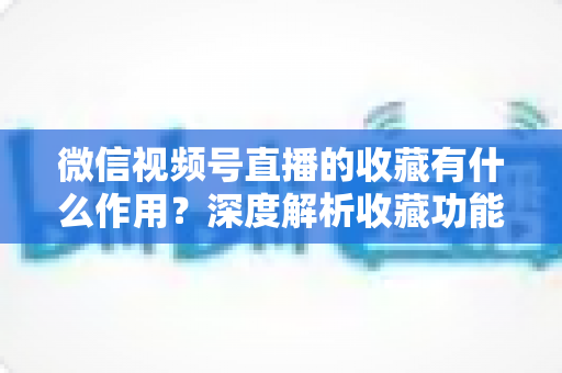 微信视频号直播的收藏有什么作用?深度解析收藏功能的价值与使用指南 微信视频号直播的收藏有什么作用?深度解析收藏功能的价值与使用指南