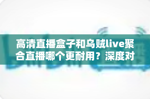 高清直播盒子和乌贼live聚合直播哪个更耐用？深度对比分析与选购指南