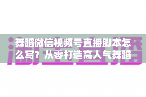 舞蹈微信视频号直播脚本怎么写？从零打造高人气舞蹈直播的完整指南