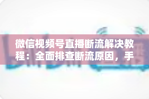 微信视频号直播断流解决教程：全面排查断流原因，手把手教你恢复稳定开播