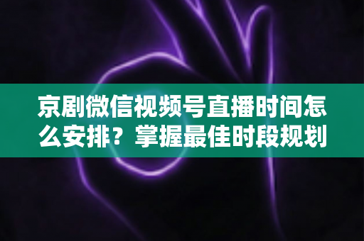 京剧微信视频号直播时间怎么安排？掌握最佳时段规划，让国粹直播间人气翻倍
