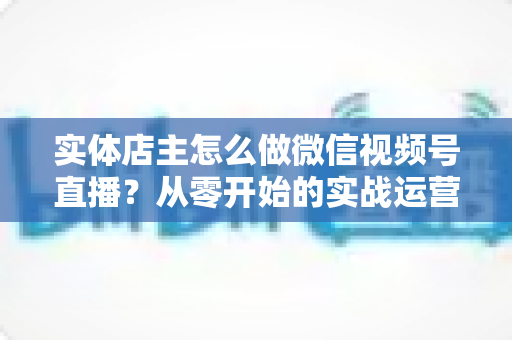 实体店主怎么做微信视频号直播?从零开始的实战运营全攻略 实体店主怎么做微信视频号直播?从零开始的实战运营全攻略