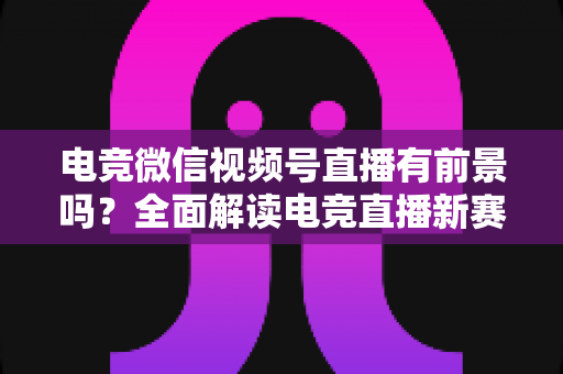 电竞微信视频号直播有前景吗?全面解读电竞直播新赛道的机遇、挑战与变现路径 电竞微信视频号直播有前景吗?全面解读电竞直播新赛道的机遇、挑战与变现路径