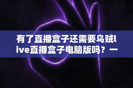 有了直播盒子还需要乌贼live直播盒子电脑版吗?一篇文章帮你彻底理清选择思路 有了直播盒子还需要乌贼live直播盒子电脑版吗?一篇文章帮你彻底理清选择思路