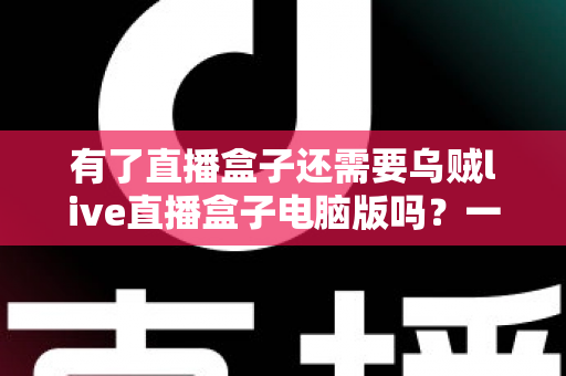 有了直播盒子还需要乌贼live直播盒子电脑版吗？一篇文章帮你彻底理清选择思路