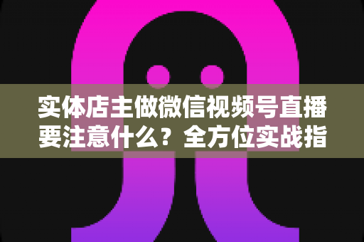实体店主做微信视频号直播要注意什么？全方位实战指南助你抓住私域流量红利