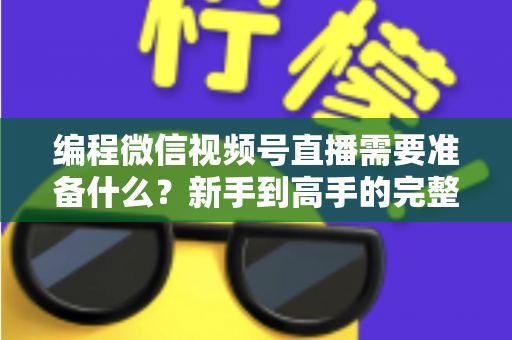 编程微信视频号直播需要准备什么？新手到高手的完整装备清单与实战指南