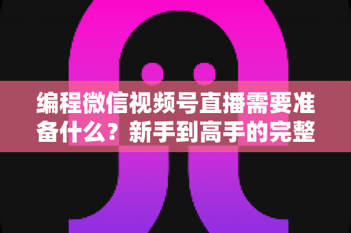 编程微信视频号直播需要准备什么？新手到高手的完整装备清单与实战指南