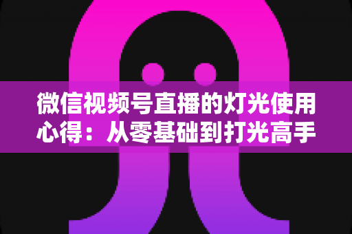 微信视频号直播的灯光使用心得:从零基础到打光高手的完整实战指南 微信视频号直播的灯光使用心得:从零基础到打光高手的完整实战指南