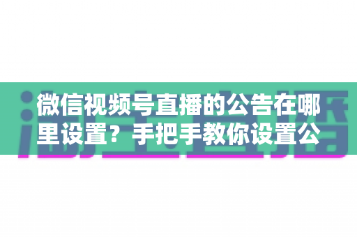 微信视频号直播的公告在哪里设置？手把手教你设置公告，提升直播间停留与转化
