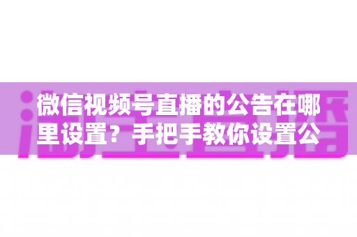 微信视频号直播的公告在哪里设置？手把手教你设置公告，提升直播间停留与转化