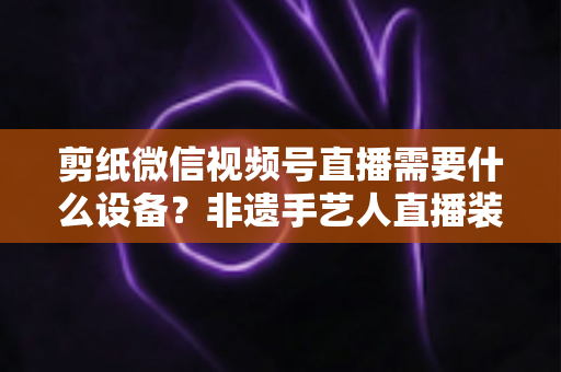 剪纸微信视频号直播需要什么设备?非遗手艺人直播装备一站式全攻略 剪纸微信视频号直播需要什么设备?非遗手艺人直播装备一站式全攻略