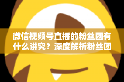 微信视频号直播的粉丝团有什么讲究?深度解析粉丝团运营门道与实战技巧 微信视频号直播的粉丝团有什么讲究?深度解析粉丝团运营门道与实战技巧