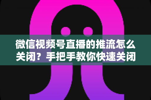 微信视频号直播的推流怎么关闭?手把手教你快速关闭推流的完整教程与实用技巧 微信视频号直播的推流怎么关闭?手把手教你快速关闭推流的完整教程与实用技巧