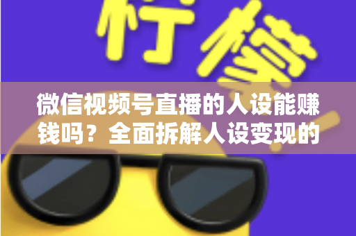 微信视频号直播的人设能赚钱吗？全面拆解人设变现的逻辑、方法与避坑指南