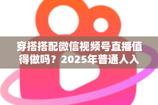 穿搭搭配微信视频号直播值得做吗?2025年普通人入局穿搭赛道的深度分析与实操指南 穿搭搭配微信视频号直播值得做吗?2025年普通人入局穿搭赛道的深度分析与实操指南