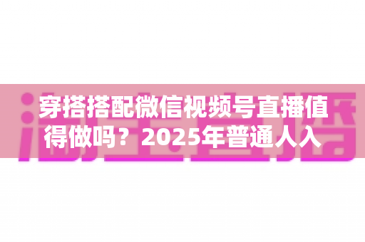 穿搭搭配微信视频号直播值得做吗？2025年普通人入局穿搭赛道的深度分析与实操指南