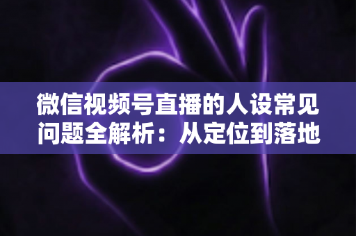 微信视频号直播的人设常见问题全解析:从定位到落地的实用避坑指南 微信视频号直播的人设常见问题全解析:从定位到落地的实用避坑指南