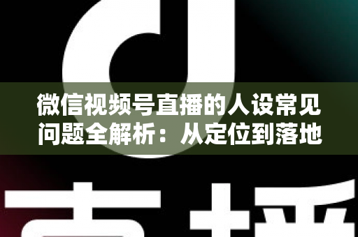 微信视频号直播的人设常见问题全解析：从定位到落地的实用避坑指南