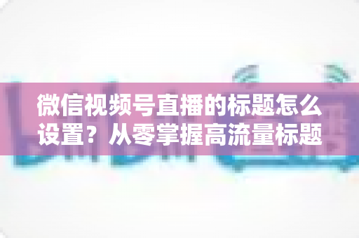 微信视频号直播的标题怎么设置?从零掌握高流量标题撰写全攻略 微信视频号直播的标题怎么设置?从零掌握高流量标题撰写全攻略