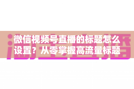 微信视频号直播的标题怎么设置?从零掌握高流量标题撰写全攻略 微信视频号直播的标题怎么设置?从零掌握高流量标题撰写全攻略