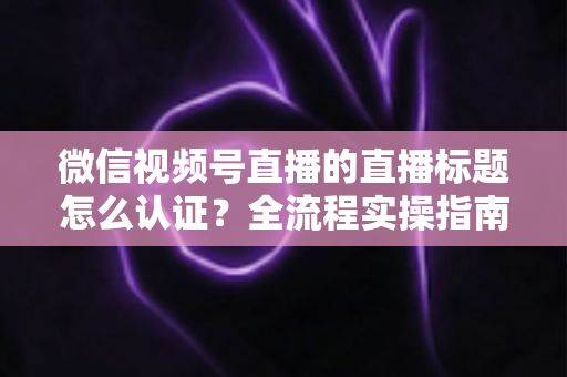 微信视频号直播的直播标题怎么认证？全流程实操指南与避坑技巧一网打尽