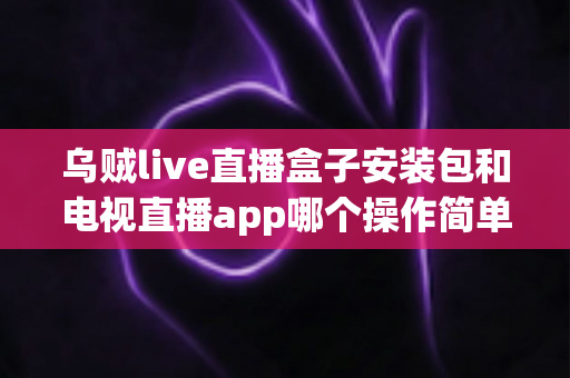 乌贼live直播盒子安装包和电视直播app哪个操作简单？全面解析两大观看方式的易用性差异与选择建议