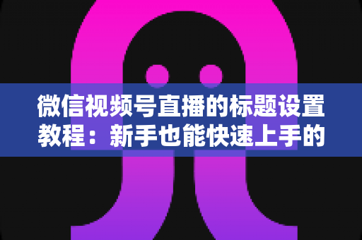 微信视频号直播的标题设置教程：新手也能快速上手的引流实操指南