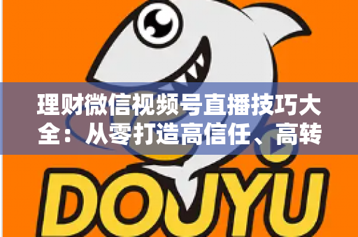 理财微信视频号直播技巧大全：从零打造高信任、高转化理财直播间的实战指南