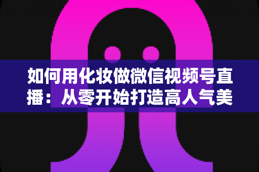 如何用化妆做微信视频号直播：从零开始打造高人气美妆直播间的完整实战指南