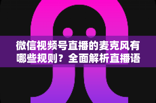 微信视频号直播的麦克风有哪些规则?全面解析直播语音合规与麦克风使用规范 微信视频号直播的麦克风有哪些规则?全面解析直播语音合规与麦克风使用规范